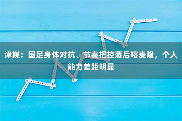 津媒：国足身体对抗、节奏把控落后喀麦隆，个人能力差距明显