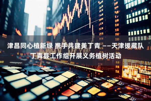 津昌同心植新绿 携手共建美丁青 ——天津援藏队丁青县工作组开展义务植树活动
