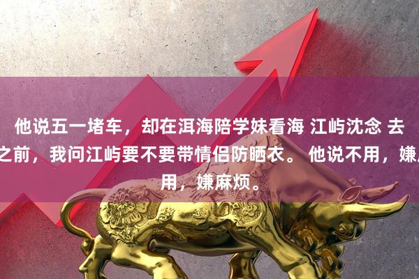 他说五一堵车，却在洱海陪学妹看海 江屿沈念 去丽江之前，我问江屿要不要带情侣防晒衣。 他说不用，嫌麻烦。