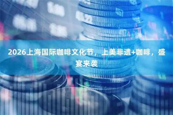 2026上海国际咖啡文化节，上美非遗+咖啡，盛宴来袭