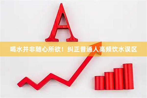 喝水并非随心所欲！纠正普通人高频饮水误区