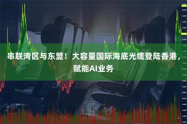 串联湾区与东盟！大容量国际海底光缆登陆香港，赋能AI业务