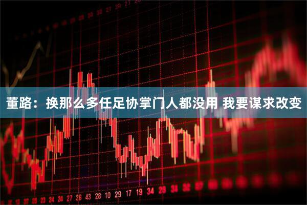董路：换那么多任足协掌门人都没用 我要谋求改变