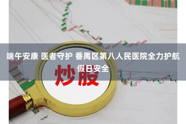 端午安康 医者守护 番禺区第八人民医院全力护航假日安全