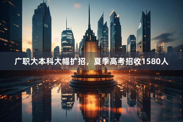 广职大本科大幅扩招，夏季高考招收1580人