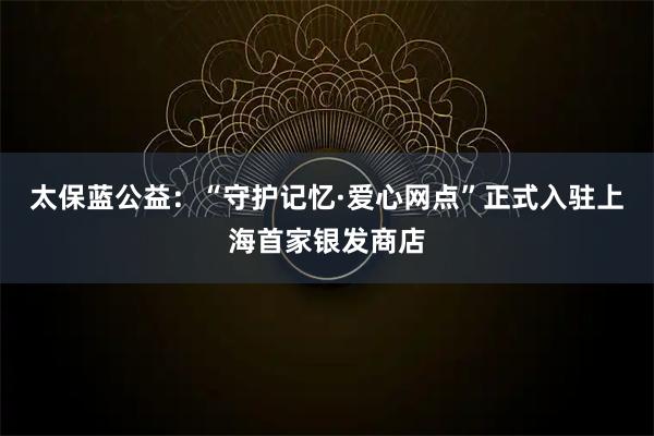 太保蓝公益：“守护记忆·爱心网点”正式入驻上海首家银发商店